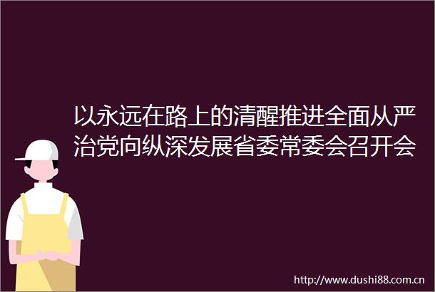 以永远在路上的清醒推进全面从严治党向纵深发展省委常委会召开会议学习总书记重要讲话精神
