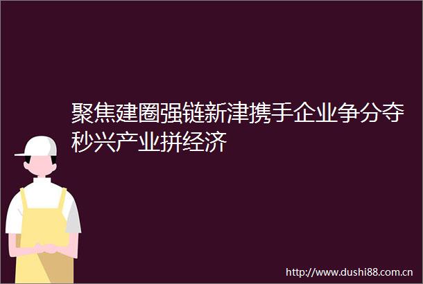 聚焦建圈强链新津携手企业争分夺秒兴产业拼经济