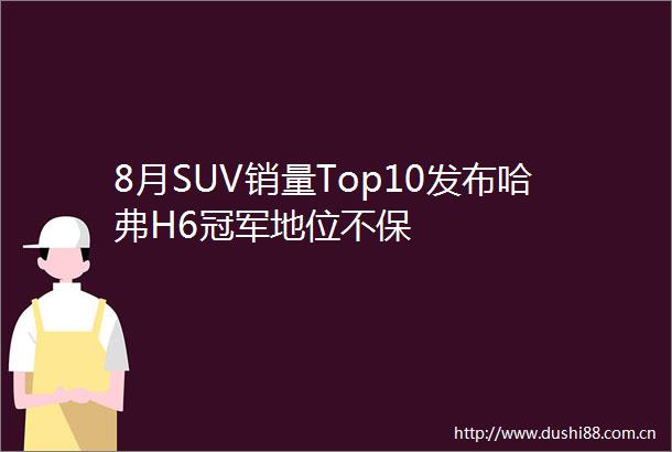 8月SUV销量Top10发布哈弗H6冠军地位不保
