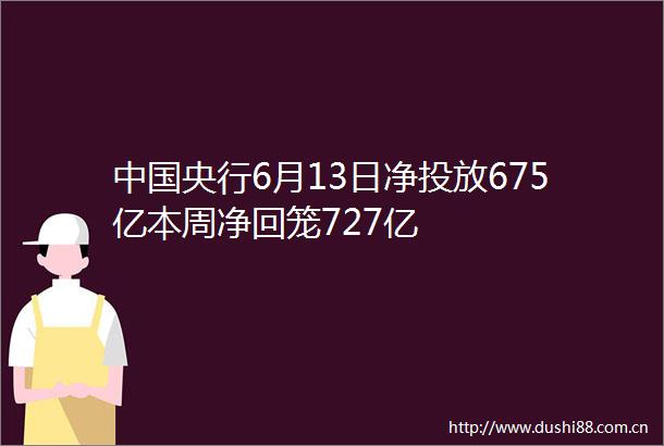 央行6月13日净投放675亿本周净回笼727亿