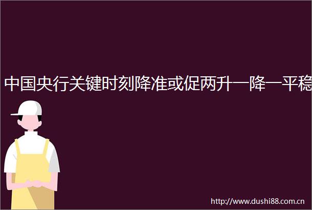 央行关键时刻降准或促两升一降一平稳