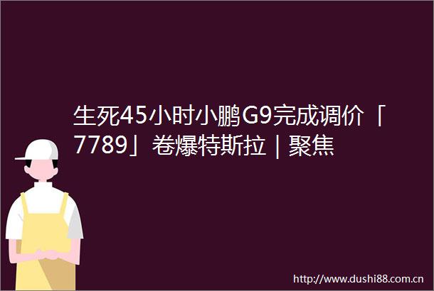 生死45小时小鹏G9完成调价「7789」卷爆特斯拉｜聚焦