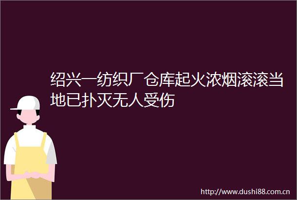 绍兴一纺织厂仓库起火浓烟滚滚当地已扑灭无人受伤