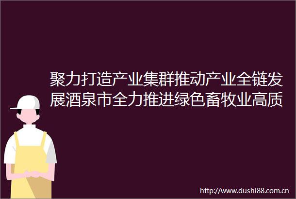 聚力打造产业集群推动产业全链发展酒泉市全力推进绿色畜牧业高质量发展