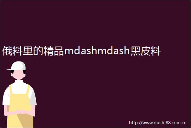 俄料里的精品mdashmdash黑皮料