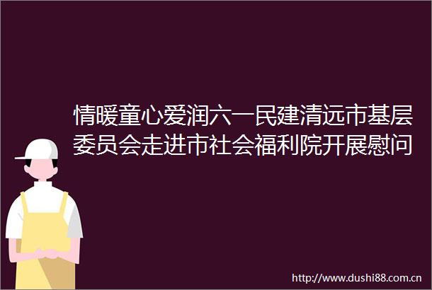 情暖童心爱润六一民建清远市基层委员会走进市社会福利院开展慰问活动