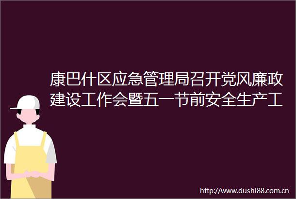 康巴什区应急管理局召开党风廉政建设工作会暨五一节前安全生产工作部署会