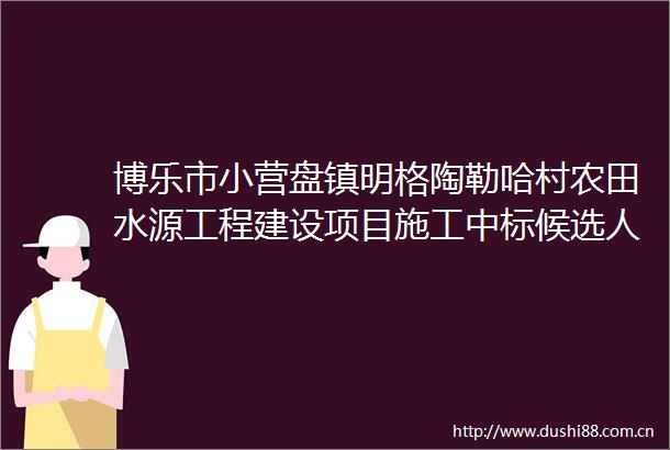 博乐市小营盘镇明格陶勒哈村农田水源工程建设项目施工中标候选人公示