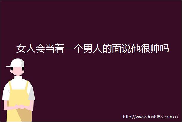 女人会当着一个男人的面说他很帅吗