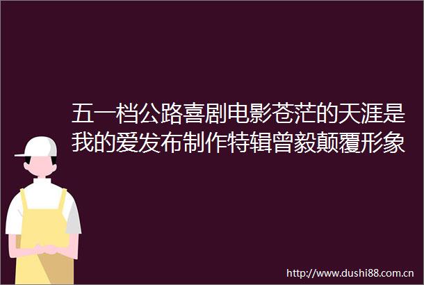 五一档公路喜剧电影苍茫的天涯是我的爱发布制作特辑曾毅颠覆形象挑战卡车漂移