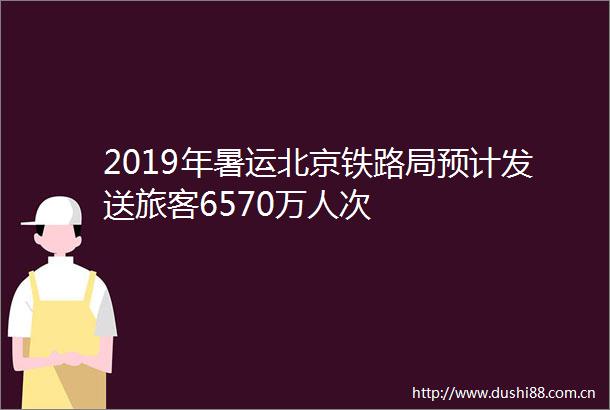 2019年暑运北京铁路局预计发送旅客6570万人次