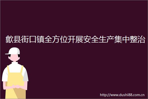 歙县街口镇全方位开展安全生产集中整治