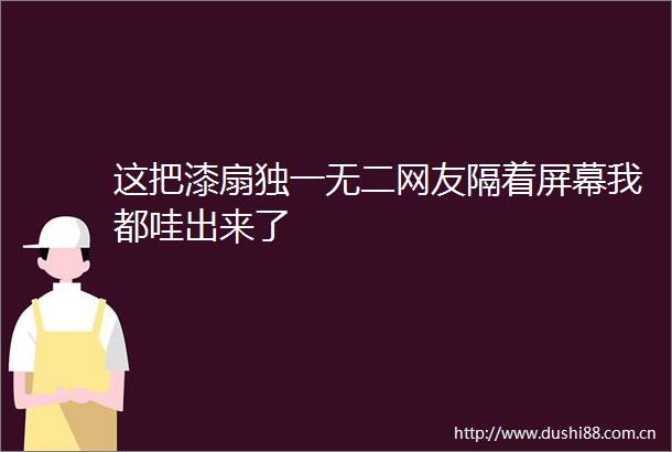 这把漆扇独一无二网友隔着屏幕我都哇出来了