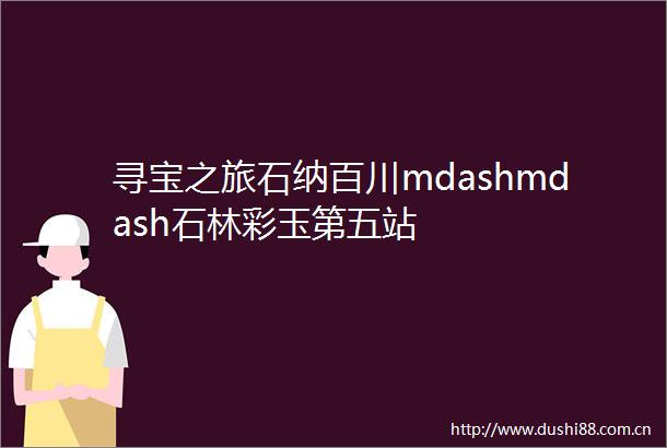 寻宝之旅石纳百川mdashmdash石林彩玉第五站