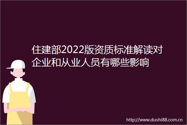 住建部2022版资质标准解读对企业和从业人员有哪些影响