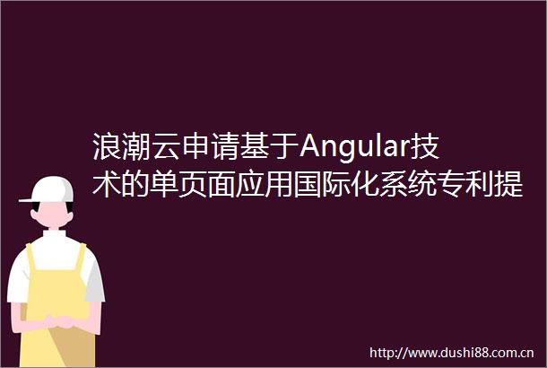 浪潮云申请基于Angular技术的单页面应用国际化系统专利提高应用程序的国际化能力和用户体验
