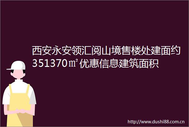 西安永安领汇阅山境售楼处建面约351370㎡优惠信息建筑面积基本信息