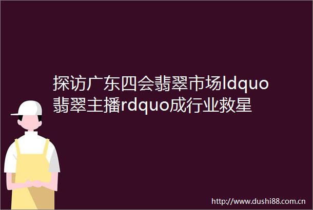 探访广东四会翡翠市场ldquo翡翠主播rdquo成行业救星
