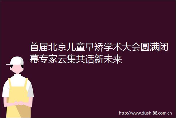 首届北京儿童早矫学术大会圆满闭幕专家云集共话新未来
