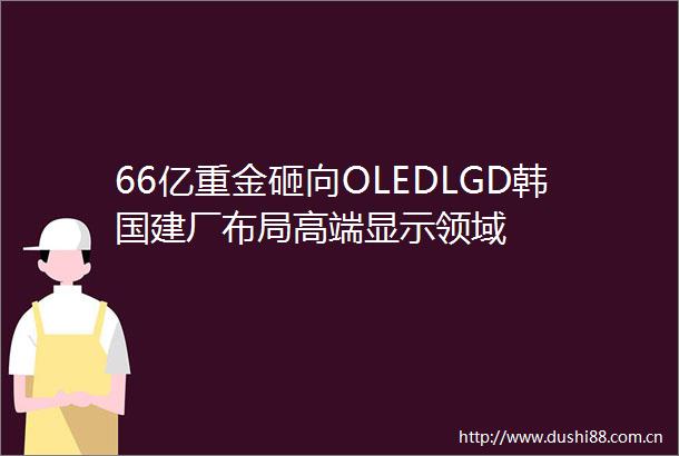 66亿重金砸向OLEDLGD韩国建厂布局高端显示领域