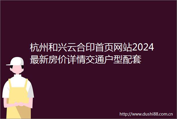 杭州和兴云合印首页网站2024最新房价详情交通户型配套