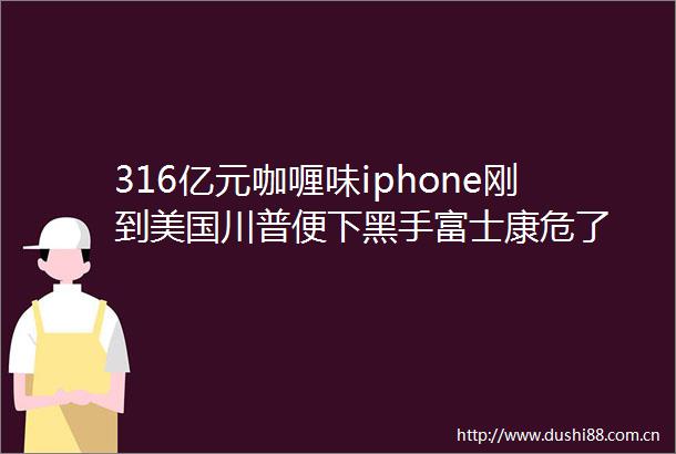 316亿元咖喱味iphone刚到美国川普便下黑手富士康危了