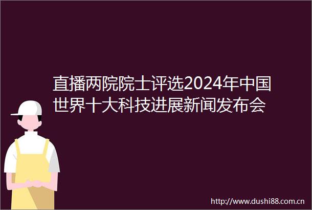 直播两院院士评选2024年世界十大科技进展新闻发布会