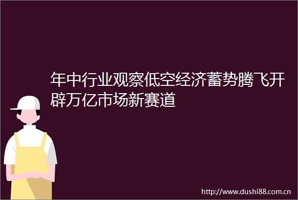 年中行业观察低空经济蓄势腾飞开辟万亿市场新赛道