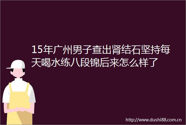 15年广州男子查出肾结石坚持每天喝水练八段锦后来怎么样了
