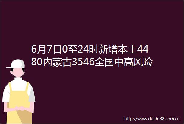 6月7日0至24时新增本土4480内蒙古3546全国中高风险地区汇总