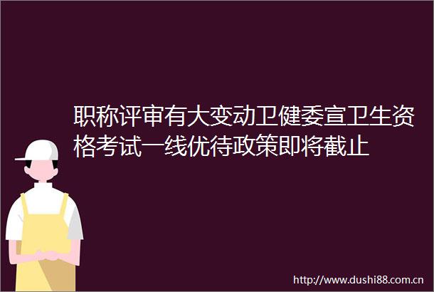职称评审有大变动卫健委宣卫生资格考试一线优待政策即将截止