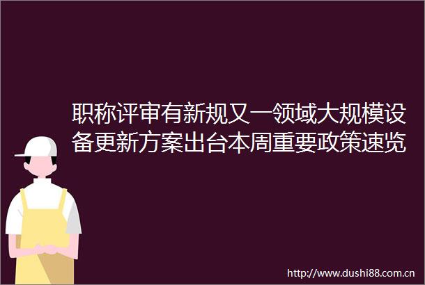 职称评审有新规又一领域大规模设备更新方案出台本周重要政策速览