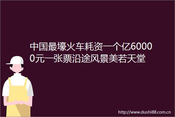 最壕火车耗资一个亿60000元一张票沿途风景美若天堂