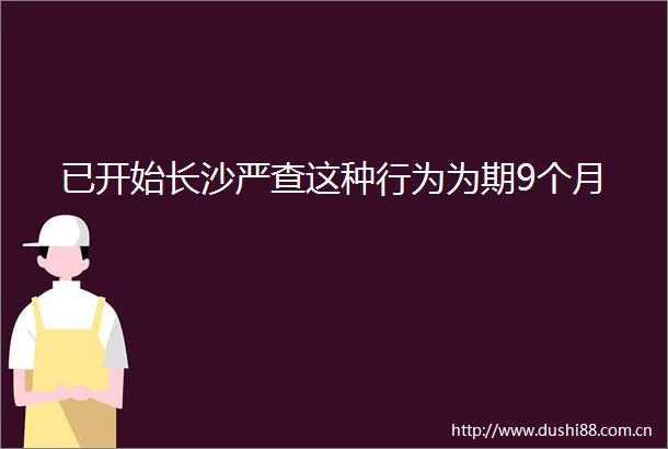 已开始长沙严查这种行为为期9个月