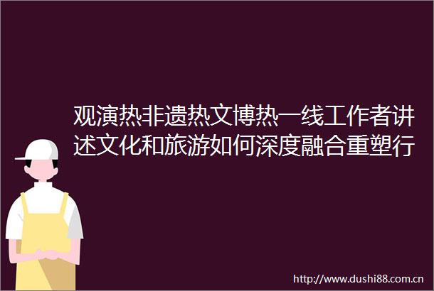 观演热非遗热文博热一线工作者讲述文化和旅游如何深度融合重塑行业格局