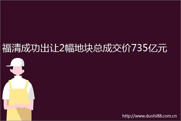 福清成功出让2幅地块总成交价735亿元