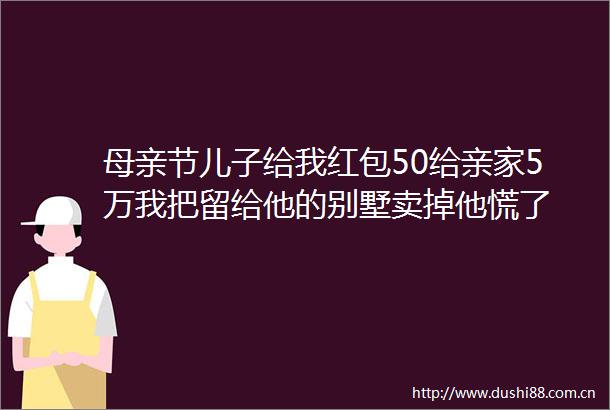 母亲节儿子给我红包50给亲家5万我把留给他的别墅卖掉他慌了