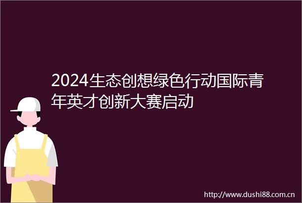 2024生态创想绿色行动国际青年英才创新大赛启动