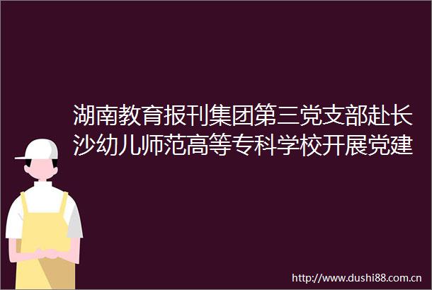 湖南教育报刊集团第三党支部赴长沙幼儿师范高等专科学校开展党建联校园主题党日活动