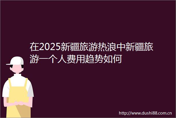 在2025新疆旅游热浪中新疆旅游一个人费用趋势如何