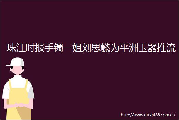 珠江时报手镯一姐刘思懿为平洲玉器推流