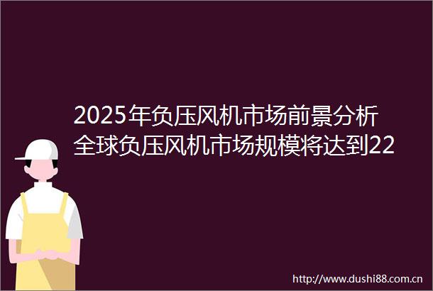 2025年负压风机市场前景分析全球负压风机市场规模将达到22675亿元