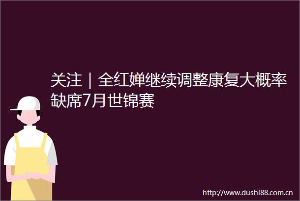 关注｜全红婵继续调整康复大概率缺席7月世锦赛