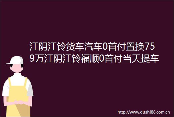 江阴江铃货车汽车0首付置换759万江阴江铃福顺0首付当天提车