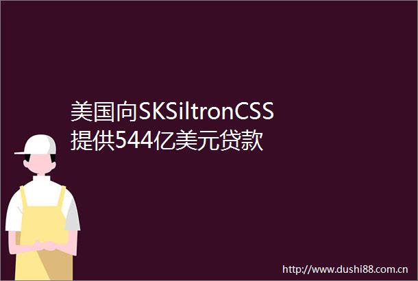 美国向SKSiltronCSS提供544亿美元