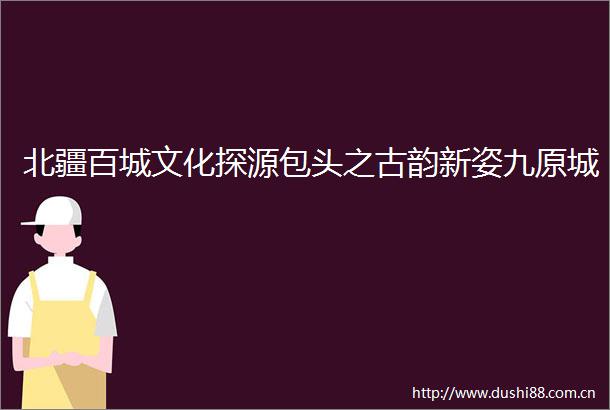 北疆百城文化探源包头之古韵新姿九原城