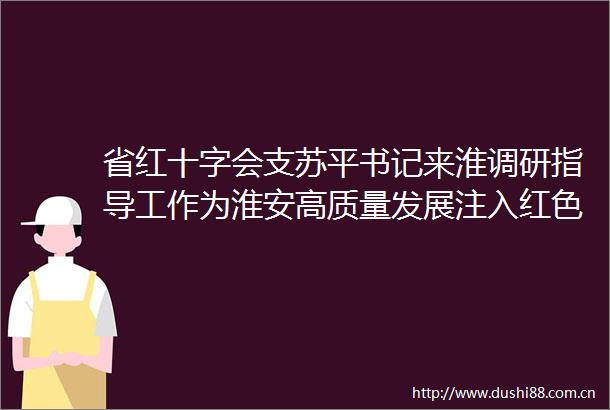 省红十字会支苏平书记来淮调研指导工作为淮安高质量发展注入红色动能
