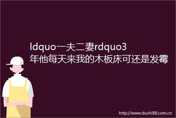 ldquo一夫二妻rdquo3年他每天来我的木板床可还是发霉了