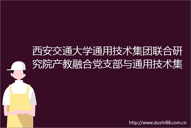 西安交通大学通用技术集团联合研究院产教融合党支部与通用技术集团机床工程研究院西安研究院党支部联合开展主题党日活动