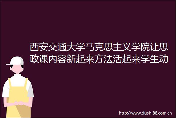 西安交通大学马克思主义学院让思政课内容新起来方法活起来学生动起来
